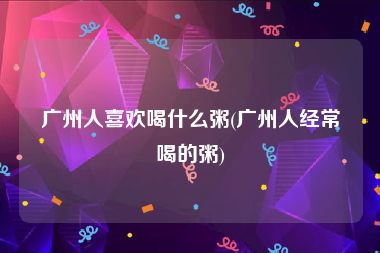 广州人喜欢喝什么粥(广州人经常喝的粥)