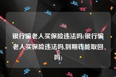 银行骗老人买保险违法吗(银行骗老人买保险违法吗,到期钱能取回吗)