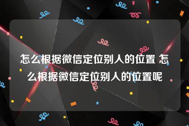 怎么根据微信定位别人的位置 怎么根据微信定位别人的位置呢