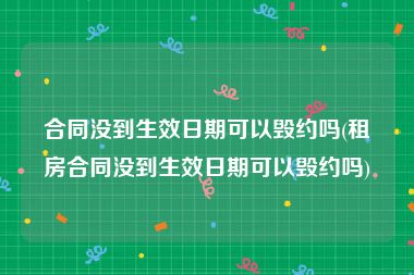 合同没到生效日期可以毁约吗(租房合同没到生效日期可以毁约吗)