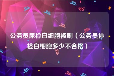 公务员尿检白细胞被刷（公务员体检白细胞多少不合格）