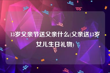 13岁父亲节送父亲什么(父亲送13岁女儿生日礼物)