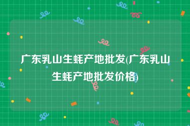 广东乳山生蚝产地批发(广东乳山生蚝产地批发价格)