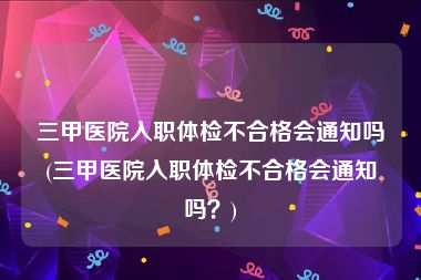 三甲医院入职体检不合格会通知吗(三甲医院入职体检不合格会通知吗？)