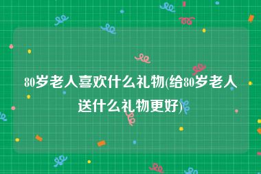 80岁老人喜欢什么礼物(给80岁老人送什么礼物更好)