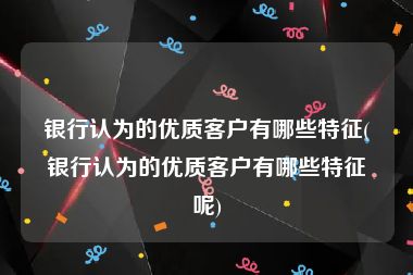 银行认为的优质客户有哪些特征(银行认为的优质客户有哪些特征呢)