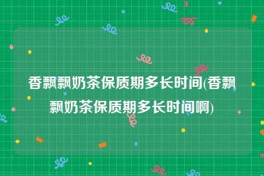 香飘飘奶茶保质期多长时间(香飘飘奶茶保质期多长时间啊)