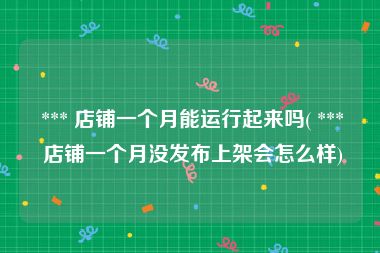  *** 店铺一个月能运行起来吗( *** 店铺一个月没发布上架会怎么样)