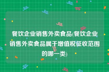 餐饮企业销售外卖食品(餐饮企业销售外卖食品属于增值税征收范围的哪一类)