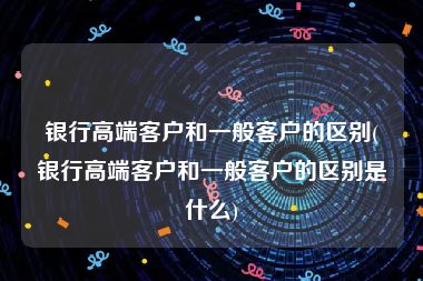 银行高端客户和一般客户的区别(银行高端客户和一般客户的区别是什么)