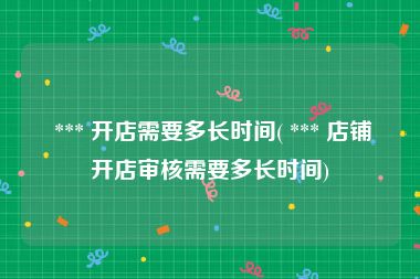  *** 开店需要多长时间( *** 店铺开店审核需要多长时间)