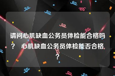 请问心肌缺血公务员体检能合格吗？  心肌缺血公务员体检能否合格？