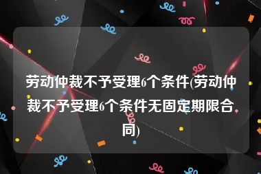 劳动仲裁不予受理6个条件(劳动仲裁不予受理6个条件无固定期限合同)