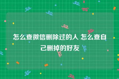 怎么查微信删除过的人 怎么查自己删掉的好友