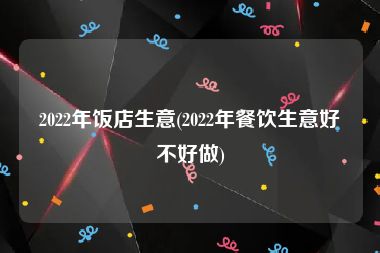 2022年饭店生意(2022年餐饮生意好不好做)