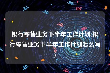 银行零售业务下半年工作计划(银行零售业务下半年工作计划怎么写)