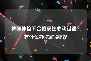 教师体检不合格窦性心动过速？有什么办法解决吗？