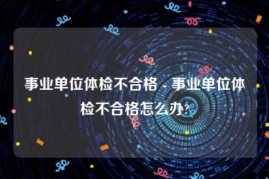 事业单位体检不合格 - 事业单位体检不合格怎么办?