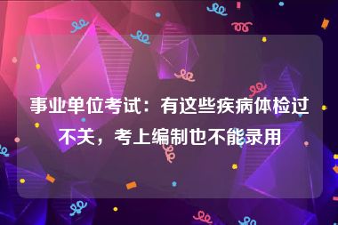 事业单位考试：有这些疾病体检过不关，考上编制也不能录用