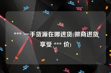  *** 一手货源在哪进货(微商进货享受 *** 价)