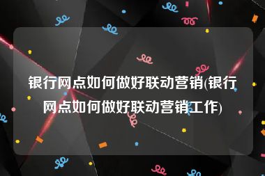 银行网点如何做好联动营销(银行网点如何做好联动营销工作)