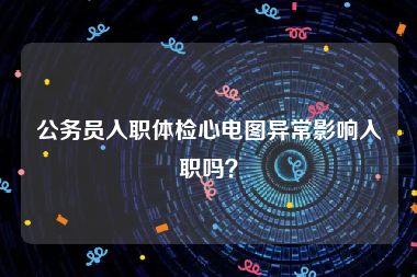 公务员入职体检心电图异常影响入职吗？