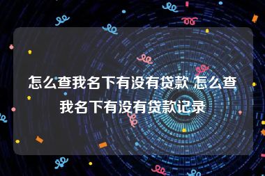 怎么查我名下有没有贷款 怎么查我名下有没有贷款记录