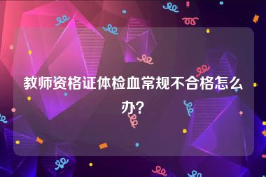 教师资格证体检血常规不合格怎么办？