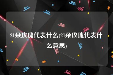 21朵玫瑰代表什么(21朵玫瑰代表什么意思)