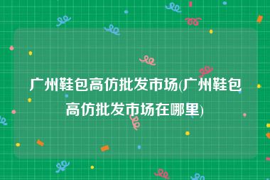 广州鞋包高仿批发市场(广州鞋包高仿批发市场在哪里)