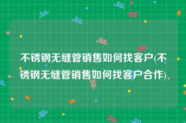 不锈钢无缝管销售如何找客户(不锈钢无缝管销售如何找客户合作)