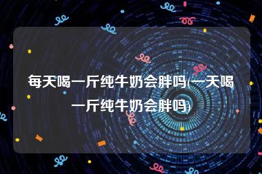 每天喝一斤纯牛奶会胖吗(一天喝一斤纯牛奶会胖吗)