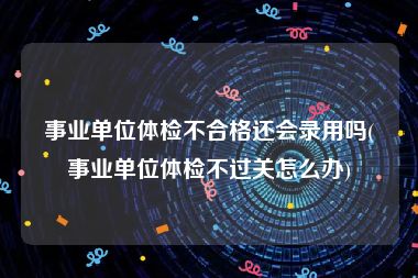 事业单位体检不合格还会录用吗(事业单位体检不过关怎么办)