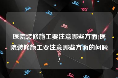 医院装修施工要注意哪些方面(医院装修施工要注意哪些方面的问题)