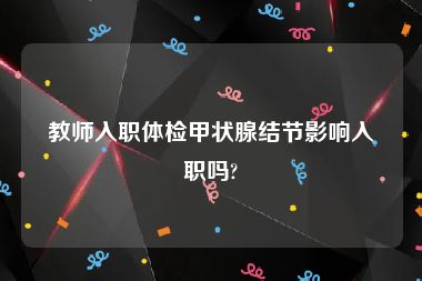 教师入职体检甲状腺结节影响入职吗?