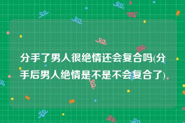 分手了男人很绝情还会复合吗(分手后男人绝情是不是不会复合了)