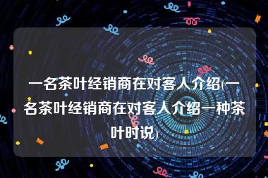 一名茶叶经销商在对客人介绍(一名茶叶经销商在对客人介绍一种茶叶时说)