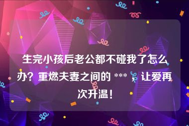 生完小孩后老公都不碰我了怎么办？重燃夫妻之间的 *** ，让爱再次升温！