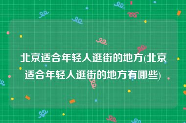 北京适合年轻人逛街的地方(北京适合年轻人逛街的地方有哪些)