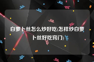 白萝卜丝怎么炒好吃(怎样炒白萝卜丝好吃窍门)