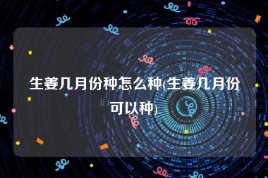 生姜几月份种怎么种(生姜几月份可以种)