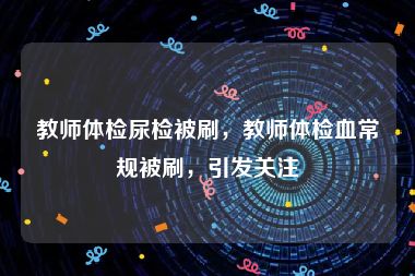 教师体检尿检被刷，教师体检血常规被刷，引发关注