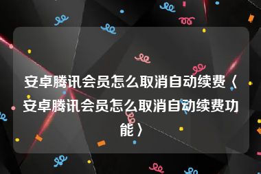 安卓腾讯会员怎么取消自动续费〈安卓腾讯会员怎么取消自动续费功能〉