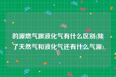 的源燃气跟液化气有什么区别(除了天然气和液化气还有什么气源)