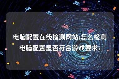 电脑配置在线检测网站(怎么检测电脑配置是否符合游戏要求)