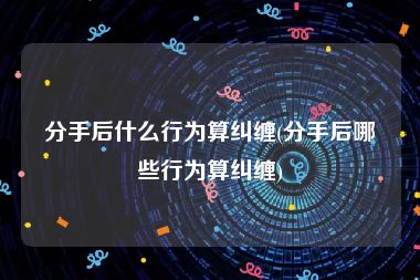 分手后什么行为算纠缠(分手后哪些行为算纠缠)