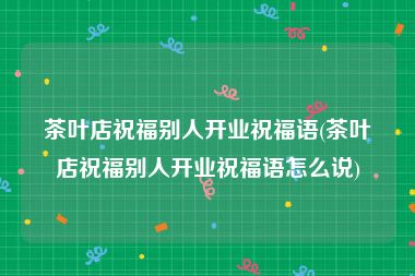 茶叶店祝福别人开业祝福语(茶叶店祝福别人开业祝福语怎么说)