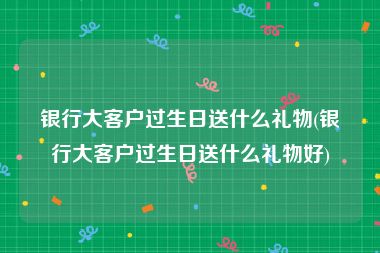 银行大客户过生日送什么礼物(银行大客户过生日送什么礼物好)