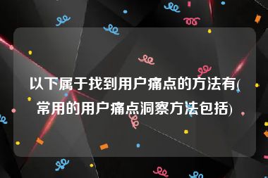 以下属于找到用户痛点的方法有(常用的用户痛点洞察方法包括)