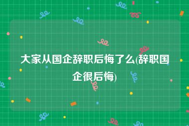 大家从国企辞职后悔了么(辞职国企很后悔)